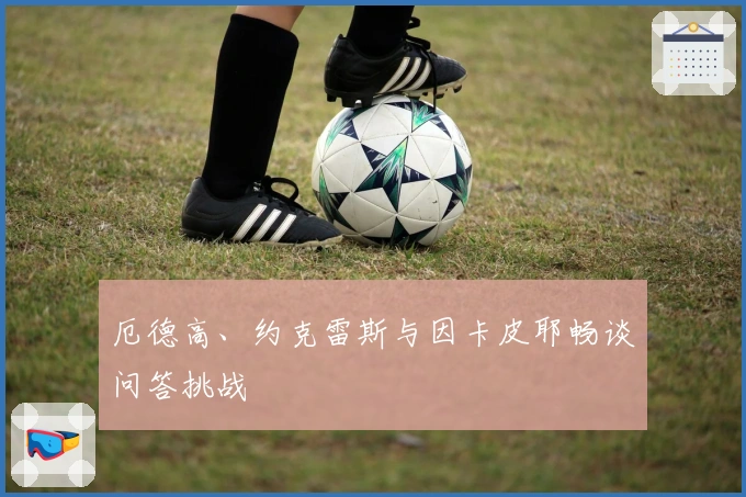 厄德高、约克雷斯与因卡皮耶畅谈问答挑战