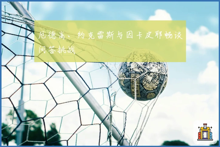 厄德高、约克雷斯与因卡皮耶畅谈问答挑战