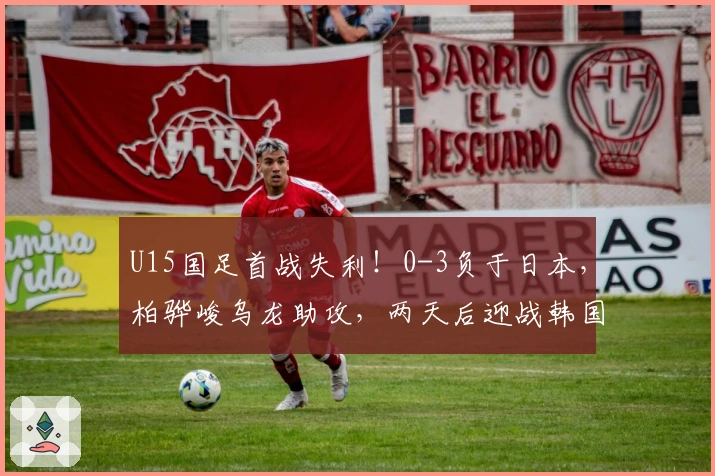 U15国足首战失利！0-3负于日本，柏骅峻乌龙助攻，两天后迎战韩国