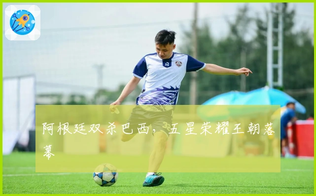 阿根廷双杀巴西，五星荣耀王朝落幕