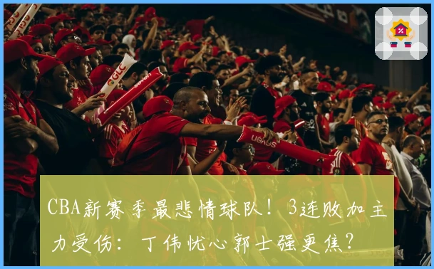 CBA新赛季最悲情球队！3连败加主力受伤：丁伟忧心郭士强更焦？