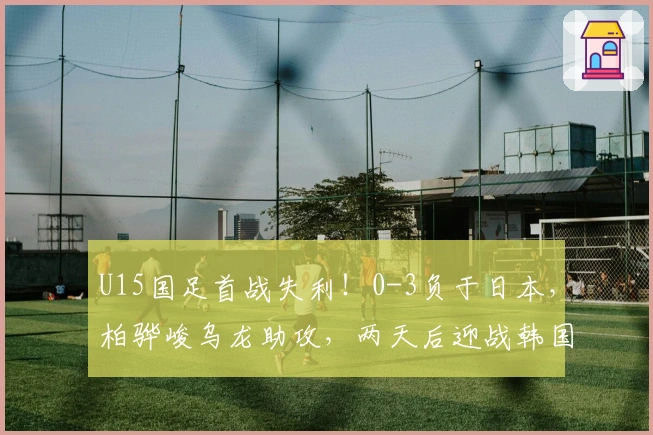 U15国足首战失利！0-3负于日本，柏骅峻乌龙助攻，两天后迎战韩国