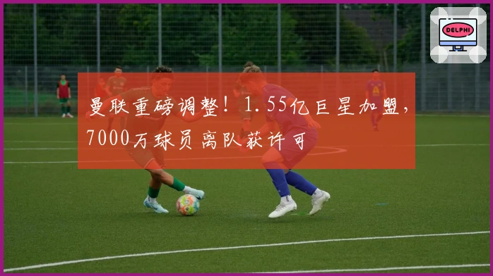 曼联重磅调整！1.55亿巨星加盟，7000万球员离队获许可
