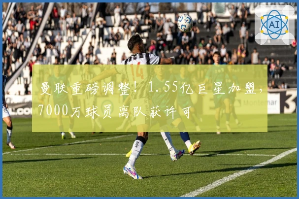 曼联重磅调整！1.55亿巨星加盟，7000万球员离队获许可