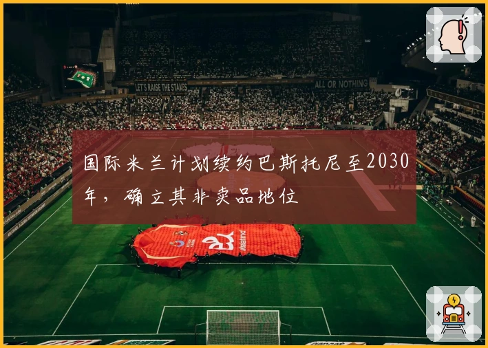 国际米兰计划续约巴斯托尼至2030年，确立其非卖品地位