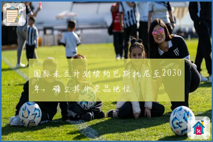 国际米兰计划续约巴斯托尼至2030年，确立其非卖品地位